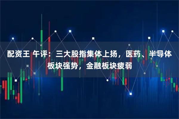配资王 午评：三大股指集体上扬，医药、半导体板块强势，金融板块疲弱
