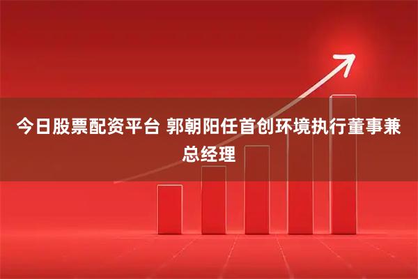 今日股票配资平台 郭朝阳任首创环境执行董事兼总经理
