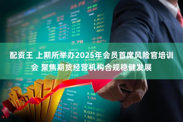 配资王 上期所举办2025年会员首席风险官培训会 聚焦期货经营机构合规稳健发展