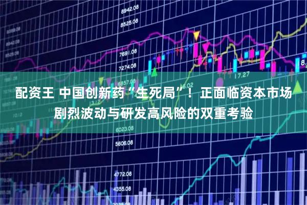 配资王 中国创新药“生死局”！正面临资本市场剧烈波动与研发高风险的双重考验