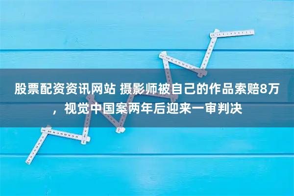 股票配资资讯网站 摄影师被自己的作品索赔8万，视觉中国案两年后迎来一审判决