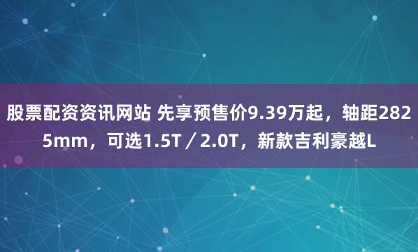 股票配资资讯网站 先享预售价9.39万起，轴距2825mm，可选1.5T／2.0T，新款吉利豪越L