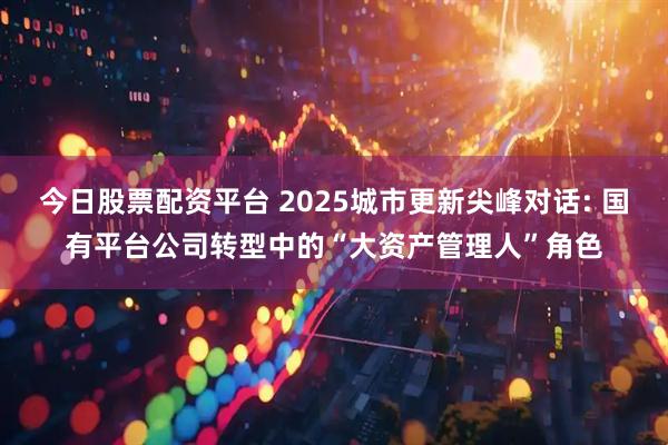 今日股票配资平台 2025城市更新尖峰对话: 国有平台公司转型中的“大资产管理人”角色