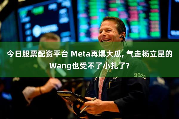 今日股票配资平台 Meta再爆大瓜, 气走杨立昆的Wang也受不了小扎了?