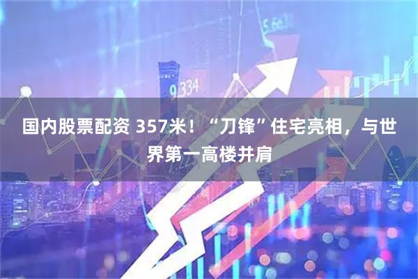 国内股票配资 357米！“刀锋”住宅亮相，与世界第一高楼并肩
