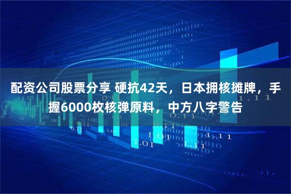 配资公司股票分享 硬抗42天，日本拥核摊牌，手握6000枚核弹原料，中方八字警告