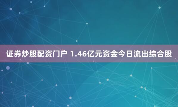 证券炒股配资门户 1.46亿元资金今日流出综合股