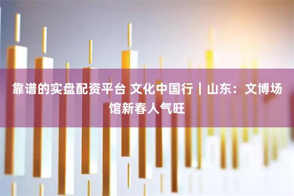 靠谱的实盘配资平台 文化中国行｜山东：文博场馆新春人气旺
