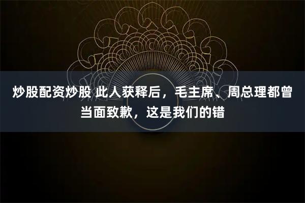 炒股配资炒股 此人获释后，毛主席、周总理都曾当面致歉，这是我们的错