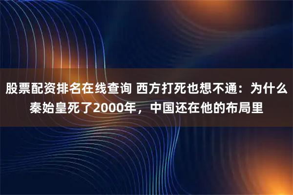 股票配资排名在线查询 西方打死也想不通：为什么秦始皇死了2000年，中国还在他的布局里