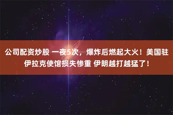 公司配资炒股 一夜5次，爆炸后燃起大火！美国驻伊拉克使馆损失惨重 伊朗越打越猛了！