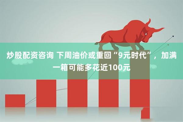 炒股配资咨询 下周油价或重回“9元时代”，加满一箱可能多花近100元