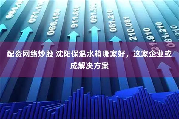 配资网络炒股 沈阳保温水箱哪家好，这家企业或成解决方案