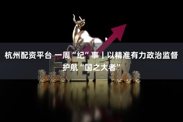 杭州配资平台 一周“纪”事丨以精准有力政治监督护航“国之大者”