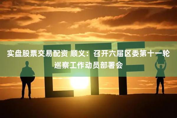 实盘股票交易配资 顺义：召开六届区委第十一轮巡察工作动员部署会
