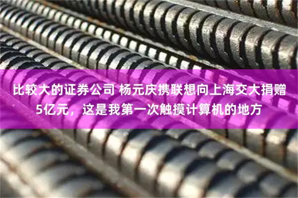 比较大的证券公司 杨元庆携联想向上海交大捐赠5亿元，这是我第一次触摸计算机的地方