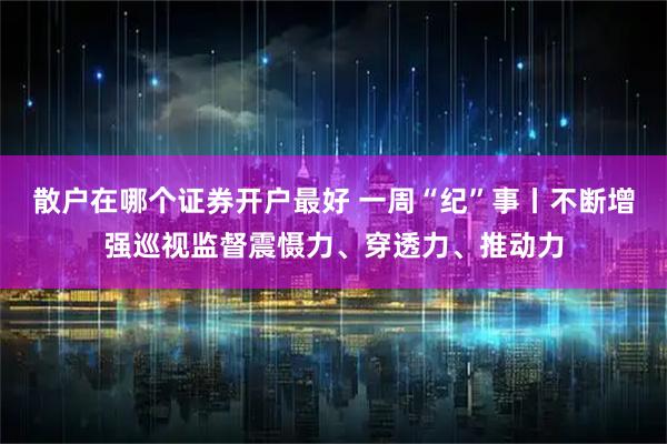 散户在哪个证券开户最好 一周“纪”事丨不断增强巡视监督震慑力、穿透力、推动力