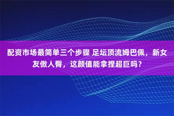 配资市场最简单三个步骤 足坛顶流姆巴佩，新女友傲人臀，这颜值能拿捏超巨吗？