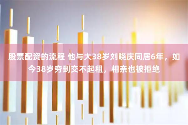 股票配资的流程 他与大38岁刘晓庆同居6年，如今38岁穷到交不起租，相亲也被拒绝