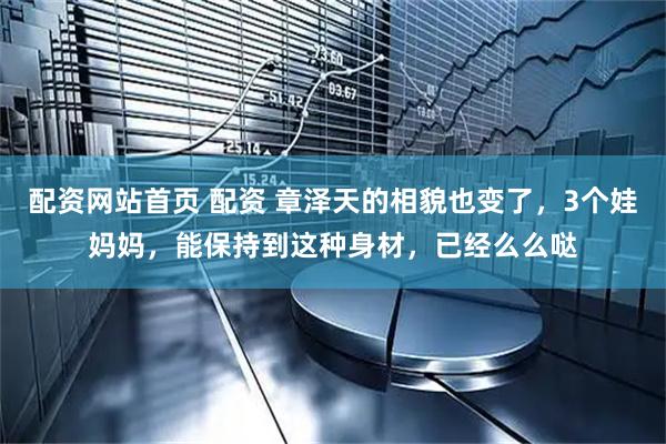 配资网站首页 配资 章泽天的相貌也变了，3个娃妈妈，能保持到这种身材，已经么么哒