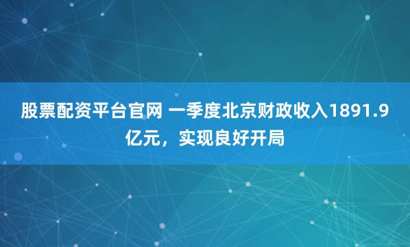 股票配资平台官网 一季度北京财政收入1891.9亿元，实现良好开局