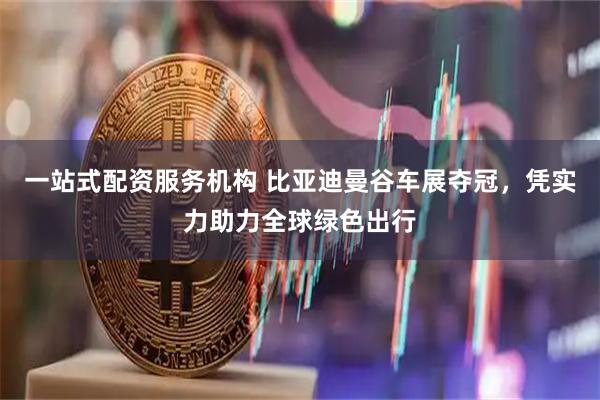 一站式配资服务机构 比亚迪曼谷车展夺冠，凭实力助力全球绿色出行