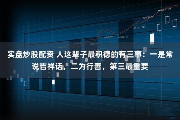 实盘炒股配资 人这辈子最积德的有三事：一是常说吉祥话，二为行善，第三最重要