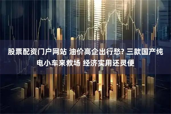 股票配资门户网站 油价高企出行愁? 三款国产纯电小车来救场 经济实用还灵便