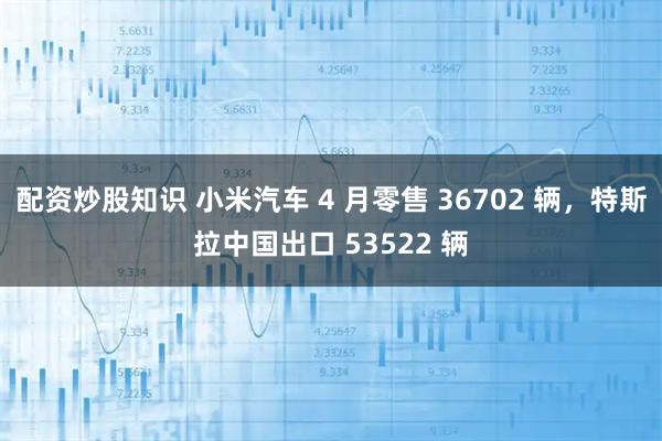 配资炒股知识 小米汽车 4 月零售 36702 辆，特斯拉中国出口 53522 辆